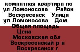 2-комнатная квартира по ул.Ломоносова! › Район ­ Воскресенск › Улица ­ ул.Ломоносова › Дом ­ 96 › Общая площадь ­ 44 › Цена ­ 1 700 000 - Московская обл., Воскресенский р-н, Воскресенск г. Недвижимость » Квартиры продажа   